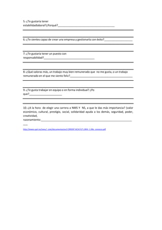 5.-¿Te gustaría tener
estabilidadlaboral?¿Porqué?______________________________________
6.-¿Te sientes capaz de crear una empresa y gestionarla con éxito?___________________
7.-¿Te gustaría tener un puesto con
responsabilidad?__________________________________
8.-¿Qué valoras más, un trabajo muy bien remunerado que no me gusta, o un trabajo
remunerado en el que me siento feliz?__________________________________________
9.-¿Te gusta trabajar en equipo o en forma individual? ¿Po
que?______________________
10.-¿A la hora de elegir una carrera a NMS Y NS, a que le das más importancia? (valor
económico, cultural, prestigio, social, solidaridad ayuda a los demás, seguridad, poder,
creatividad,
razonamiento:_____________________________________________________________
___
http://www.upct.es/seeu/_coie/documentacion/I.ORIENT.ACA.FUT.UNIV.-1.Me_conozco.pdf
 