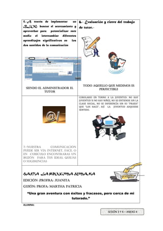 5.-A través de implementar un
BLOG, buscar el acercamiento y
aprovechar para potencializar este
medio el intercambiar diferentes
aprendizajes significativos en los
dos sentidos de la comunicación
Siendo el administrador el
tutor
6.- Evaluación y cierre del trabajo
de tutor.-
Todo aquello que medimos es
perfectible
7.-Nuestra comunicación
puede ser vía internet, FACE, o
en cubículo encontraras un
buzón para tus ideas, quejas
o sugerencias
COROLARIO EN TORNO A LA JUVENTUD: NO HAY
JUVENTUD SI NO HAY NIÑEZ, NO SE ENTIENDE SIN LA
CLASE SOCIAL, NO SE DIFERENCÍA SIN SU “PRAXIS”
QUE “LOS HACE”, ASÍ LA JUVENTUD ADQUIERE
SENTIDO.
HASTA LA PROXIMA SEMANA
EDIción :Profra: JUANITA
Guión: profa: Martha patricia
“Una gran aventura con éxitos y fracasos, pero cerca de mi
tutorado.”
ALUMNA:
SESIÓN 3 Y 4 – ANEXO 4
 