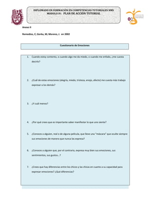 Anexo II
Remedios, C; Gorka, M; Moreno, J. en 2002
Cuestionario de Emociones
1. Cuando estoy contento, o cuando algo me da miedo, o cuando me enfado, ¿me cuesta
decirlo?
2. ¿Cuál de estas emociones (alegría, miedo, tristeza, enojo, afecto) me cuesta más trabajo
expresar a los demás?
3. ¿Y cuál menos?
4. ¿Por qué crees que es importante saber manifestar lo que uno siente?
5. ¿Conoces a alguien, real o de alguna película, que lleve una “máscara” que oculte siempre
sus emociones de manera que nunca las expresa?
6. ¿Conoces a alguien que, por el contrario, expresa muy bien sus emociones, sus
sentimientos, sus gustos…?
7. ¿Crees que hay diferencias entre los chicos y las chicas en cuanto a su capacidad para
expresar emociones? ¿Qué diferencias?
DIPLOMADO EN FORMACIÓN EN COMPETENCIAS TUTORIALES NMS
MODULO IV: PLAN DE ACCIÓN TUTORIAL
 