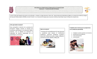 ¿Por qué existe la tutoría?
Para acompañar al alumno en su proceso de
formación integral, durante el proceso de
enseñanza aprendizaje en la Educación Media
Superior, con el objetivo de estimular la
capacidad de hacerse responsable de su
aprendizaje y su formación.
Qué es la tutoría?
“El proceso de acompañamiento de tipo personal
y académico para mejorar el rendimiento
académico, solucionar problemas escolares,
desarrollar hábitos de estudio, trabajo, reflexión y
convivencia social” (ANUIES, 2000,p.44)
La SEP a través del Programa de tutorías se ha enfocado a combatir el rezago educativo. Dentro del Sistema Nacional de Bachillerato (SNB) en el contexto de la Reforma Integral
de Educación Media Superior (RIEMS), la Acción Tutorial es un mecanismo de apoyo para el proceso Enseñanza-Aprendizaje bajo el enfoque de competencias.
El objetivo de la tutoria que se proporciona
en la unidad de aprendizaje
1. Establecer contacto positivo con el alumno
2. Identificación de problemas
3. Toma de decisiones
4. Comunicación
DIPLOMADO EN FORMACIÓN EN COMPETENCIAS TUTORIALES NMS
MODULO IV: PLAN DE ACCIÓN TUTORIAL
 