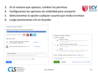 3. En la ventana que aparece, cambiar los permisos
4. Configuramos las opciones de visibilidad para compartir
5. Seleccionamos la opción cualquier usuario que reciba el enlace
6. Luego presionamos clic en Guardar
13Ing. Vallejos
 