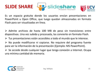 SLIDE SHARE
15Ing. Vallejos
Es un espacio gratuito donde los usuarios envían presentaciones en
PowerPoint u Open Office, que luego quedan almacenadas en formato
Flash para ser visualizadas en línea.
 Admite archivos de hasta 100 MB de peso sin transiciones entre
diapositivas. Una vez subida y procesada, las convierte en formato Flash.
 Tus presentaciones están accesibles a todo el mundo que le interese.
 No puede modificarse ni copiarse. No requiere del programa fuente
para ver la información de la presentación (Ejemplo: MS PowerPoint).
 Se accede desde cualquier lugar que tenga conexión a Internet. Ocupa
una mínima cantidad de memoria.
 