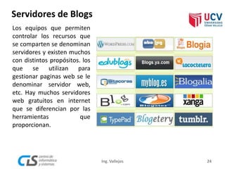 Servidores de Blogs
Los equipos que permiten
controlar los recursos que
se comparten se denominan
servidores y existen muchos
con distintos propósitos. los
que se utilizan para
gestionar paginas web se le
denominar servidor web,
etc. Hay muchos servidores
web gratuitos en internet
que se diferencian por las
herramientas que
proporcionan.
24Ing. Vallejos
 