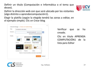 Definir un titulo (Computación e Informática o el tema que
desee).
Definir la dirección web con que será ubicada por los visitantes
(algo distinto a aprendarcomputación1).
Elegir la platilla (según la elegida tendrá las zonas a editar, en
el ejemplo simple). Clic en Crear blog
27
Verificar que se ha
creado.
Clic en titulo APRENDA
COMPUTACIÓN1 de la
lista para Editar
Ing. Vallejos
 
