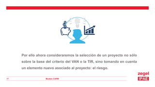 Modelo CAPM
17
Por ello ahora consideraremos la selección de un proyecto no sólo
sobre la base del criterio del VAN o la TIR, sino tomando en cuenta
un elemento nuevo asociado al proyecto: el riesgo.
 