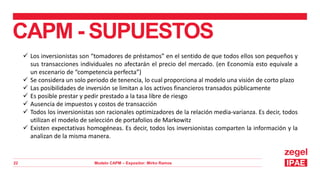 Modelo CAPM – Expositor: Mirko Ramos
22
CAPM - SUPUESTOS
 Los inversionistas son “tomadores de préstamos” en el sentido de que todos ellos son pequeños y
sus transacciones individuales no afectarán el precio del mercado. (en Economía esto equivale a
un escenario de “competencia perfecta”)
 Se considera un solo periodo de tenencia, lo cual proporciona al modelo una visión de corto plazo
 Las posibilidades de inversión se limitan a los activos financieros transados públicamente
 Es posible prestar y pedir prestado a la tasa libre de riesgo
 Ausencia de impuestos y costos de transacción
 Todos los inversionistas son racionales optimizadores de la relación media-varianza. Es decir, todos
utilizan el modelo de selección de portafolios de Markowitz
 Existen expectativas homogéneas. Es decir, todos los inversionistas comparten la información y la
analizan de la misma manera.
 