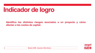 Modelo CAPM – Expositor: Mirko Ramos
3
Indicador de logro
Identifica los distintos riesgos asociados a un proyecto y cómo
afectan a los costos de capital.
 
