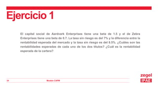 Modelo CAPM
34
El capital social de Aardvark Enterprises tiene una beta de 1.5 y el de Zebra
Enterprises tiene una beta de 0.7. La tasa sin riesgo es del 7% y la diferencia entre la
rentabilidad esperada del mercado y la tasa sin riesgo es del 8.5%. ¿Cuáles son las
rentabilidades esperadas de cada uno de los dos títulos? ¿Cuál es la rentabilidad
esperada de la cartera?
Ejercicio 1
 