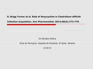R. Brigg Turner et al. Role of Doxycycline in Clostridium difficile 
Infection Acquisition. Ann Pharmacother 2014;48(6):772-776 
JA Morales Molina 
Área de Farmacia. Hospital de Poniente. El Ejido, Almería 
2/10/14 
 