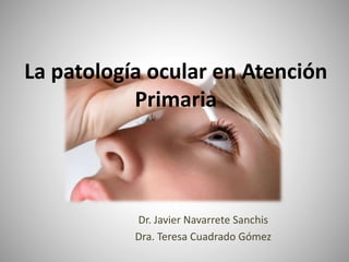 La patología ocular en Atención
Primaria
Dr. Javier Navarrete Sanchis
Dra. Teresa Cuadrado Gómez
 