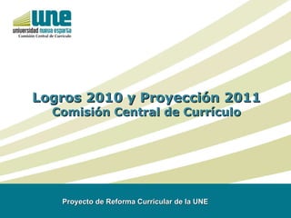 Logros 2010 y Proyección 2011 Comisión Central de Currículo Proyecto de Reforma Curricular de la UNE  