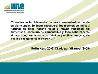 "Transformar la Universidad es como reconstruir un avión en pleno vuelo. Se deben reconvertir los motores de hélice a turbina; se debe hacerlo volar a mayor velocidad sin aumentar el consumo de combustible y todo debe hacerse sin aterrizar, con limitada cantidad de gasolina para jets, sin que los pasajeros se inquieten....". Rollin Kent (2002) Citado por Villarroel (2009) 