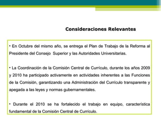 Consideraciones Relevantes En Octubre del mismo año, se entrega el Plan de Trabajo de la Reforma al Presidente del Consejo  Superior y las Autoridades Universitarias. La Coordinación de la Comisión Central de Currículo, durante los años 2009 y 2010 ha participado activamente en actividades inherentes a las Funciones de la Comisión, garantizando una Administración del Currículo transparente y apegada a las leyes y normas gubernamentales. Durante el 2010 se ha fortalecido el trabajo en equipo, característica fundamental de la Comisión Central de Currículo.  