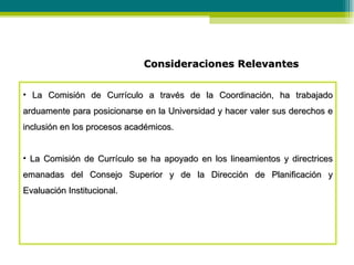 Consideraciones Relevantes La Comisión de Currículo a través de la Coordinación, ha trabajado arduamente para posicionarse en la Universidad y hacer valer sus derechos e inclusión en los procesos académicos. La Comisión de Currículo se ha apoyado en los lineamientos y directrices emanadas del Consejo Superior y de la Dirección de Planificación y Evaluación Institucional. 