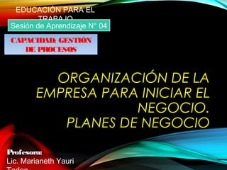 ORGANIZACIÓN DE LA
EMPRESA PARA INICIAR EL
NEGOCIO.
PLANES DE NEGOCIO
Profesora:
Lic. Marianeth Yauri
EDUCACIÓN PARA EL
TRABAJO
Sesión de Aprendizaje N° 04
CAPACIDAD: GESTIÓN
DE PROCESOS
 