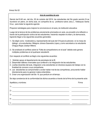 Anexo No 02 
Acta de asamblea de aula 
Siendo las10:40 am, del día, 29 de octubre del 2014, las estudiantes del 5to grado sección N se reunieron en pleno, en dicha aula, en compañía de su profesora tutora Jany L. Velásquez Santa Cruz, para tratar la siguiente agenda: 
Proponer estrategias para mejorar la convivencia en el aula y la institución educativa 
Luego de la lectura de los problemas previamente priorizados en aula, se procedió a la reflexión a través de la participación activa de las estudiantes, haciendo respetar el orden y la democracia, logrando llegar a los siguientes acuerdos generales: 
1.- Se eligió como moderadora y representante del aula del 5 N para la plenaria en la mesa de diálogo a la estudiantes: Milagros Johana Saavedra López y como secretaria a la estudiante Chagua Rojas Joselyn Milena. 
2.- Se analizará el conflicto sobre la “Falta de compañerismo en el aula” debido esto genera múltiples problemas en el quehacer estudiantil. 
Con respecto al conflicto se llegó a los siguientes acuerdos: 
1. Solicitar apoyo al departamento de psicología de la IE. 
2. Desarrollar talleres vivenciales que conlleven a la integración de las estudiantes. 
3. Los/las docentes del aula, integraran a las estudiantes en diversos equipos de trabajo con la finalidad de conocer a sus compañeras. 
4. Las estudiantes se comprometen a evitar hablar mal de las compañeras, procurando hablar directamente para no generar malos entendidos. 
5. Crear una organización del 5to N, que perdure en el tiempo. 
Se deja constancia de la conformidad de dichos acuerdos a través de la firma de la presente acta: 
Apellidos y nombres: Firma 
1.- _________________________________________________________ _________________ 
2.- _________________________________________________________ _________________ 
3.- _________________________________________________________ _________________ 
4.- _________________________________________________________ ___________________ 
5.- _________________________________________________________________ _________________ 
6.- _________________________________________________________________ _________________ 
7.- _________________________________________________________________ _________________ 
8.- _________________________________________________________________ _________________ 
9.- _________________________________________________________________ _________________ 
10.- … 
