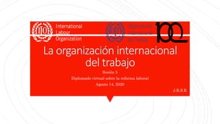 La organización internacional
del trabajo
Sesión 5
Diplomado virtual sobre la reforma laboral
Agosto 14, 2020
J.R.S.R
 