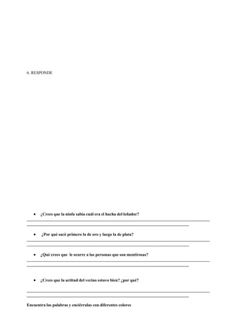 6. RESPONDE
¿Crees que la ninfa sabía cuál era el hacha del leñador?
________________________________________________________________________________________
______________________________________________________________________________
¿Por qué sacó primero la de oro y luego la de plata?
________________________________________________________________________________________
______________________________________________________________________________
¿Qué crees que le ocurre a las personas que son mentirosas?
________________________________________________________________________________________
______________________________________________________________________________
¿Crees que la actitud del vecino estuvo bien? ¿por qué?
________________________________________________________________________________________
______________________________________________________________________________
Encuentra las palabras y enciérralas con diferentes colores
 