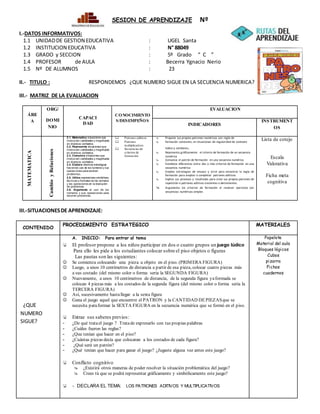 SESION DE APRENDIZAJE Nº 
I.-DATOS INFORMATIVOS: 
1.1 UNIDAD DE GESTION EDUCATIVA : UGEL Santa 
1.2 INSTITUCION EDUCATIVA : N° 88049 
1.3 GRADO y SECCION : 5º Grado “ C ” 
1.4 PROFESOR de AULA : Becerra Ygnacio Nerio 
1.5 Nº DE ALUMNOS : 23 
II.- TITULO : RESPONDEMOS ¿QUE NUMERO SIGUE EN LA SECUENCIA NUMERICA? 
III.- MATRIZ DE LA EVALUACION 
ÁRE 
A 
ORG/ 
DOMI 
NIO 
CAPACI 
DAD 
CONOCIMIENTO 
S/DESEMPEÑOS 
EVALUACION 
INDICADORES 
INSTRUMENT 
OS 
MATEMATICA 
Cambio y Relaciones 
2.1. Matematiza situaciones que 
involucran cantidades y magnitudes 
en diversos contextos. 
2.2. Representa situaciones que 
involucran cantidades y magnitudes 
en diversos contextos. 
2.3. Comunica situaciones que 
involucran cantidades y magnitudes 
en diversos contextos. 
2.4. Elabora diversas estrategias 
haciendo uso de los números y sus 
operaciones para resolver 
problemas. 
2.5. Utiliza expresiones simbólicas, 
técnicas y formales de los números 
y las operaciones en la resolución 
de problemas. 
2.6. Argumenta el uso de los 
números y sus operaciones para 
resolver problemas. 
 Patrones aditivos 
 Patrones 
multiplicativos 
 Secuencias de 
criterios de 
formación 
 Propone sus propios patrones numéricos con regla de 
 formación constante, en situaciones de regularidad de contexto 
lúdico y cotidiano. 
 Representa gráficamente el criterio de formación de un secuencia 
numérica 
 Comunica el patrón de formación en una secuencia numérica 
 Establece diferencias entre dos o más criterios de formación en una 
secuencia numérica 
 Emplea estrategias de ensayo y error para encontrar la regla de 
formación para ampliar o completar patrones aditivos. 
 Explica sus procesos y resultados para crear sus propios patrones de 
repetición o patrones aditivos crecientes o decrecientes. 
 Argumenta los criterios de formación al resolver ejercicios con 
secuencias numéricas simples 
Lista de cotejo 
Escala 
Valorativa 
Ficha meta 
cognitiva 
III.-SITUACIONES DE APRENDIZAJE: 
CONTENIDO 
PROCEDIMIENTO ESTRATEGICO MATERIALES 
¿QUE 
NUMERO 
SIGUE? 
A. INICIO: Para entrar al tema 
 El profesor propone a los niños participar en dos o cuatro grupos un juego lúdico 
Para ello les pide a los estudiantes colocar sobre el piso objetos o figuras 
Las pautas son las siguientes: 
 Se comienza colocando una pieza u objeto en el piso. (PRIMERA FIGURA) 
 Luego, a unos 10 centímetros de distancia a partir de esa pieza, colocar cuatro piezas más 
a sus costado (del mismo color o forma seria la SEGUNDA FIGURA) 
 Nuevamente, a unos 10 centímetros de distancia, de la segunda figura ya formada se 
colocan 4 piezas más a los costados de la segunda figura (del mismo color o forma seria la 
TERCERA FIGURA) 
 Así, sucesivamente hasta llegar a la sexta figura 
 Gana el juego aquel que encuentre el PATRON y la CANTIDAD DE PIEZAS que se 
necesita para formar la SEXTA FIGURA en la secuencia numérica que se formó en el piso. 
 Extrae sus saberes previos: 
- ¿De qué trata el juego ? Trata de expresarlo con tus propias palabras 
- ¿Cuáles fueron las reglas? 
- ¿Que tenían que hacer en el piso? 
- ¿Cuántas piezas decía que colocaran a los costados de cada figura? 
- ¿Qué será un patrón? 
- ¿Qué tenían que hacer para ganar el juego? ¿Jugaste alguna vez antes este juego? 
 Conflicto cognitivo 
 ¿Existirá otros maneras de poder resolver la situación problemática del juego? 
 Crees tú que se podrá representar gráficamente y simbólicamente este juego? 
 - DECLARA EL TEMA: LOS PATRONES ADITIVOS Y MULTIPLICATIVOS 
Papelote 
Material del aula 
Bloques lógicos 
Cubos 
pizarra 
Fichas 
cuadernos 
 