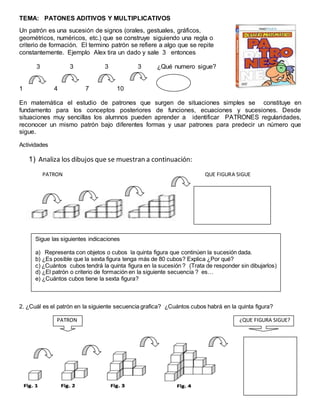 TEMA: PATONES ADITIVOS Y MULTIPLICATIVOS 
Un patrón es una sucesión de signos (orales, gestuales, gráficos, 
geométricos, numéricos, etc.) que se construye siguiendo una regla o 
criterio de formación. El termino patrón se refiere a algo que se repite 
constantemente. Ejemplo Alex tira un dado y sale 3 entonces 
3 3 3 3 ¿Qué numero sigue? 
1 4 7 10 
En matemática el estudio de patrones que surgen de situaciones simples se constituye en 
fundamento para los conceptos posteriores de funciones, ecuaciones y sucesiones. Desde 
situaciones muy sencillas los alumnos pueden aprender a identificar PATRONES regularidades, 
reconocer un mismo patrón bajo diferentes formas y usar patrones para predecir un número que 
sigue. 
Actividades 
1) Analiza los dibujos que se muestran a continuación: 
PATRON QUE FIGURA SIGUE 
Sigue las siguientes indicaciones 
a) Representa con objetos o cubos la quinta figura que continúen la sucesión dada. 
b) ¿Es posible que la sexta figura tenga más de 80 cubos? Explica ¿Por qué? 
c) ¿Cuántos cubos tendrá la quinta figura en la sucesión ? (Trata de responder sin dibujarlos) 
d) ¿El patrón o criterio de formación en la siguiente secuencia ? es… 
e) ¿Cuántos cubos tiene la sexta figura? 
2. ¿Cuál es el patrón en la siguiente secuencia grafica? ¿Cuántos cubos habrá en la quinta figura? 
PATRON ¿QUE FIGURA SIGUE? 
 