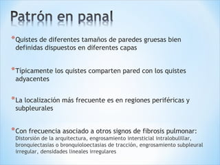*Quistes de diferentes tamaños de paredes gruesas bien
definidas dispuestos en diferentes capas
*Típicamente los quistes comparten pared con los quistes
adyacentes
*La localización más frecuente es en regiones periféricas y
subpleurales
*Con frecuencia asociado a otros signos de fibrosis pulmonar:
Distorsión de la arquitectura, engrosamiento intersticial intralobulillar,
bronquiectasias o bronquioloectasias de tracción, engrosamiento subpleural
irregular, densidades lineales irregulares
 