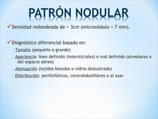Densidad redondeada de < 3cm (micronódulo < 7 mm).
Diagnóstico diferencial basado en:
. Tamaño (pequeño o grande)
. Apariencia: bien definido (intersticiales) o mal definido (alveolares o
del espacio aéreo)
. Atenuación (tejidos blandos o vidrio deslustrado)
. Distribución: perilinfáticos, centrolobulillares o al azar
 