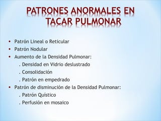 • Patrón Lineal o Reticular
• Patrón Nodular
• Aumento de la Densidad Pulmonar:
. Densidad en Vidrio deslustrado
. Consolidación
. Patrón en empedrado
• Patrón de disminución de la Densidad Pulmonar:
. Patrón Quístico
. Perfusión en mosaico
 