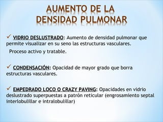  VIDRIO DESLUSTRADOVIDRIO DESLUSTRADO:: Aumento de densidad pulmonar que
permite visualizar en su seno las estructuras vasculares.
Proceso activo y tratable.
 CONDENSACIÓNCONDENSACIÓN:: Opacidad de mayor grado que borra
estructuras vasculares.
 EMPEDRADO LOCO O CRAZY PAVINGEMPEDRADO LOCO O CRAZY PAVING: Opacidades en vidrio
deslustrado superpuestas a patrón reticular (engrosamiento septal
interlobulillar e intralobulillar)
 