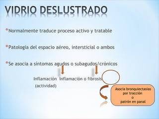 *Normalmente traduce proceso activo y tratable
*Patología del espacio aéreo, intersticial o ambos
*Se asocia a síntomas agudos o subagudos/crónicos
Inflamación Inflamación o fibrosis
(actividad)
Asocia bronquiectasias
por tracción
o
patrón en panal
 