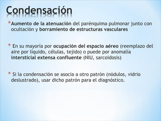 *Aumento de la atenuación del parénquima pulmonar junto con
ocultación y borramiento de estructuras vasculares
* En su mayoría por ocupación del espacio aéreo (reemplazo del
aire por líquido, células, tejido) o puede por anomalía
intersticial extensa confluente (NIU, sarcoidosis)
* Si la condensación se asocia a otro patrón (nódulos, vidrio
deslustrado), usar dicho patrón para el diagnóstico.
 