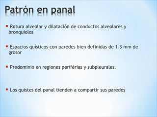  Rotura alveolar y dilatación de conductos alveolares y
bronquiolos
 Espacios quísticos con paredes bien definidas de 1-3 mm de
grosor
 Predominio en regiones periférias y subpleurales.
 Los quistes del panal tienden a compartir sus paredes
 