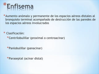 *Aumento anómalo y permanente de los espacios aéreos distales al
bronquiolo terminal acompañado de destrucción de las paredes de
los espacios aéreos involucrados
* Clasificación:
*Centrilobulillar (proximal o centroacinar)
*Panlobulillar (panacinar)
*Paraseptal (acinar distal)
 