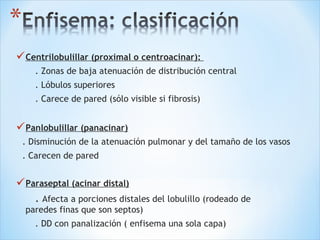 Centrilobulillar (proximal o centroacinar):
. Zonas de baja atenuación de distribución central
. Lóbulos superiores
. Carece de pared (sólo visible si fibrosis)
Panlobulillar (panacinar)
. Disminución de la atenuación pulmonar y del tamaño de los vasos
. Carecen de pared
Paraseptal (acinar distal)
. Afecta a porciones distales del lobulillo (rodeado de
paredes finas que son septos)
. DD con panalización ( enfisema una sola capa)
 