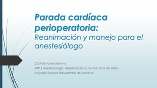 Parada cardíaca
perioperatoria:
Reanimación y manejo para el
anestesiólogo
Clotilde Funes Moreno
MIR 2 Anestesiología, Reanimación y Terapéutica del Dolor
Hospital General Universitario de Alicante
 