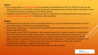 PROUD.
 Es un ensayo clínico abierto y aleatorizado para establecer la efectividad de la PrEP con TDF/FTC en HSH con alto
riesgo de infección por el VIH (HSH y mujeres transexuales seronegativos para el VIH que habían mantenido al menos
una relación sexual anal sin protección en los 90 días previos.
 tratamiento preventivo sólo 3 se infectaron por el VIH (1,2 infecciones por 100 personas-año), lo que supuso una
reducción relativa de riesgo del 86%. (IC90%, 64 a 96%, p=0,0001).
IPERGAY.
 Realizado en Francia y Canadá, utiliza una estrategia diferente, en la que el tratamiento preventivo se toma de
forma intermitente, en función de la exposición de riesgo.
 aleatorizado y doble ciego, se incluyeron HSH (incluyendo mujeres transexuales) seronegativos para el VIH con
elevado riesgo de infección.
 Se les asignó a recibir TDF/FTC o placebo en cada exposición sexual con el siguiente esquema: 2 comprimidos
juntos entre 24 y 2 horas antes del contacto sexual, 1 comprimido 24 horas después de los primeros, y un
cuarto comprimido 24 horas después del tercero. En el caso de contactos sexuales consecutivos, deberían
seguir tomando un comprimido al día hasta el último contacto y luego tomar 2 comprimidos más separados 24
horas. Así mismo, si entre un contacto sexual y otro transcurría menos de 1 semana, sólo se tomaría 1
comprimido pre-exposición, y luego los 2 post-exposición.
 Reducción relativa del riesgo de infectarse del 86% (IC95%, 40 a 98%; p=0,002)
 