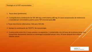 1. Pauta diaria (preferente).
 1 comp/día de la combinación de TDF 300 mg y emtricitabina 200 mg. En casos excepcionales de intolerancia
o toxicidad por emtricitabina podría usarse TDF (monoterapia) (AI)
2. Pauta intermitente (alternativa). Sólo para HSH (AI)
 Siempre la combinación de TDF/FTC, No monoterapia.
 2 comp juntos entre 24 y 2 horas previas a la exposición, 1 comprimido a las 24 horas de la primera toma, otro
comprimido diariamente mientras se mantenga la actividad sexual y otro, 24 horas después de la última
relación sexual.
Posología en la PrEP recomendadas:
 