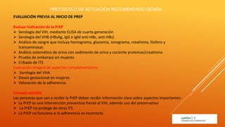 EVALUACIÓN PREVIA AL INICIO DE PREP
Evaluar indicación de la PrEP
 Serología del VIH, mediante ELISA de cuarta generación
 Serología del VHB (HBsAg, IgG e IgM anti-HBc, anti-HBs)
 Análisis de sangre que incluya hemograma, glucemia, ionograma, creatinina, fósforo y
transaminasas
 Análisis sistemático de orina con sedimento de orina y cociente proteínas/creatinina
 Prueba de embarazo en mujeres
 Cribado de ITS
Evaluación integral de aspectos complementarios
 Serología del VHA
 Deseo gestacional en mujeres
 Valoración de la adherencia
Consejo asistido
Las personas que van a recibir la PrEP deben recibir información clara sobre aspectos importantes:
 La PrEP es una intervención preventiva frente al VIH, además uso del preservativo
 La PrEP no protege de otras ITS
 La PrEP no funciona si la adherencia es incorrecta
PROTOCOLO DE ACTUACIÓN RECOMENDADO GESIDA
 