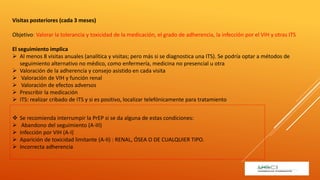 Visitas posteriores (cada 3 meses)
Objetivo: Valorar la tolerancia y toxicidad de la medicación, el grado de adherencia, la infección por el VIH y otras ITS
El seguimiento implica
 Al menos 8 visitas anuales (analítica y visitas; pero más si se diagnostica una ITS). Se podría optar a métodos de
seguimiento alternativo no médico, como enfermería, medicina no presencial u otra
 Valoración de la adherencia y consejo asistido en cada visita
 Valoración de VIH y función renal
 Valoración de efectos adversos
 Prescribir la medicación
 ITS: realizar cribado de ITS y si es positivo, localizar telefónicamente para tratamiento
 Se recomienda interrumpir la PrEP si se da alguna de estas condiciones:
 Abandono del seguimiento (A-III)
 Infección por VIH (A-I)
 Aparición de toxicidad limitante (A-II) : RENAL, ÓSEA O DE CUALQUIER TIPO.
 Incorrecta adherencia
 