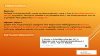 Resistencias
Se dispone ya de datos de múltiples estudios que han mostrado que en general el riesgo de desarrollo de resistencias es
muy bajo, aunque es una preocupación importante en los pacientes que inician la PrEP durante una infección aguda no
diagnosticada. Aconsejado nuevos estudios a largo plazo
Seguridad a largo plazo
Los datos de los ensayos clínicos y de los programas piloto de aplicación de la PrEP sugieren que la tolerancia es
buena y la incidencia de acontecimientos adversos es baja, pero se necesitan estudios longitudinales en los que se
confirme que los beneficios obtenidos en prevención compensan los riesgos de toxicidad a largo plazo.
ES ÉTICA SU UTILIZACIÓN??????
POSIBLES HÁNDICAPS
 