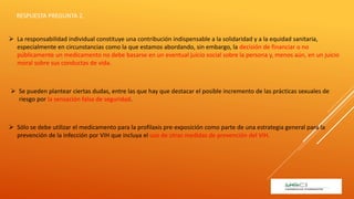 RESPUESTA PREGUNTA 2.
 La responsabilidad individual constituye una contribución indispensable a la solidaridad y a la equidad sanitaria,
especialmente en circunstancias como la que estamos abordando, sin embargo, la decisión de financiar o no
públicamente un medicamento no debe basarse en un eventual juicio social sobre la persona y, menos aún, en un juicio
moral sobre sus conductas de vida.
 Se pueden plantear ciertas dudas, entre las que hay que destacar el posible incremento de las prácticas sexuales de
riesgo por la sensación falsa de seguridad.
 Sólo se debe utilizar el medicamento para la profilaxis pre-exposición como parte de una estrategia general para la
prevención de la infección por VIH que incluya el uso de otras medidas de prevención del VIH.
 