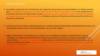  Negar el tratamiento a los sujetos que no cumplan con las medidas de profilaxis complementarias o que no
mantengan una adherencia al tratamiento en niveles que garanticen la protección, puede ser perjudicial para la
salud de todos. El principio de responsabilidad debe operar en el ámbito de las decisiones sobre el reparto de los
recursos sanitarios, por lo que la decisión de financiar vendría fundamentada en gran medida en la protección de
la salud de la colectividad.
 Causalidad y autonomía son el fundamento de la aplicación del principio de responsabilidad en el ámbito sanitario,
pero la causalidad y la autonomía no pueden operar tan fácilmente en el campo de la salud como fundamento de
la exclusión del acceso al medicamento cuando socialmente se vienen admitiendo muchas conductas de riesgo que
no impiden el acceso a la asistencia sanitaria, sin olvidarse, además, del impacto que dicha exclusión tendría en la
salud de la colectividad.
 Cuestión que ha de resolverse individualmente por el equipo asistencial responsable, fundamentándose tanto en sus
circunstancias clínicas como en otras compañantes, con una visión integral.
RESPUESTA PREGUNTA 3.
 