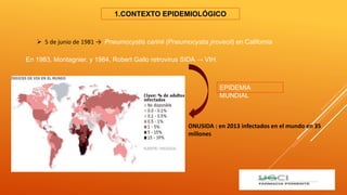 1.CONTEXTO EPIDEMIOLÓGICO
 5 de junio de 1981 → Pneumocystis carinii (Pneumocystis jirovecii) en California
En 1983, Montagnier, y 1984, Robert Gallo retrovirus SIDA → VIH.
ONUSIDA : en 2013 infectados en el mundo en 35
millones
EPIDEMIA
MUNDIAL
 
