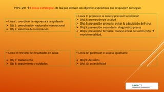 PEPC-VIH 4 líneas estratégicas de las que derivan los objetivos específicos que se quieren conseguir.
• Línea I: coordinar la respuesta a la epidemia
 Obj 1: coordinación nacional e internacional
 Obj 2: sistemas de información
• Línea II: promover la salud y prevenir la infección
 Obj 3: promoción de la salud
 Obj 4: prevención primaria: evitar la adquisición del virus
 Obj 5: prevención secundaria: diagnóstico precoz
 Obj 6: prevención terciaria: manejo eficaz de la infección 
morbimortalidad.
• Línea III: mejorar los resultados en salud
 Obj 7: tratamiento
 Obj 8: seguimiento y cuidados
• Línea IV: garantizar el acceso igualitario
 Obj 9: derechos
 Obj 10: accesibilidad
 
