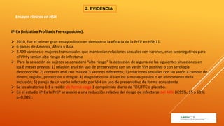 2. EVIDENCIA
iPrEx (Iniciativa Profilaxis Pre-exposición).
 2010, fue el primer gran ensayo clínico en demostrar la eficacia de la PrEP en HSH11.
 6 países de América, África y Asia.
 2.499 varones o mujeres transexuales que mantenían relaciones sexuales con varones, eran seronegativos para
el VIH y tenían alto riesgo de infectarse
 Para la selección de sujetos se consideró “alto riesgo” la detección de alguna de las siguientes situaciones en
los 6 meses previos: 1) relación anal sin uso de preservativo con un varón VIH positivo o con serología
desconocida; 2) contacto anal con más de 3 varones diferentes; 3) relaciones sexuales con un varón a cambio de
dinero, regalos, protección o drogas; 4) diagnóstico de ITS en los 6 meses previos o en el momento de la
inclusión; 5) pareja de un varón infectado por VIH sin uso de preservativo de forma consistente.
 Se les aleatorizó 1:1 a recibir de forma ciega 1 comprimido diario de TDF/FTC o placebo.
 En el estudio iPrEx la PrEP se asoció a una reducción relativa del riesgo de infectarse del 44% (IC95%, 15 a 63%;
p=0,005).
Ensayos clínicos en HSH
 