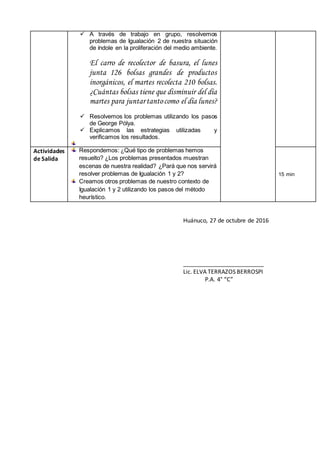  A través de trabajo en grupo, resolvemos
problemas de Igualación 2 de nuestra situación
de índole en la proliferación del medio ambiente.
El carro de recolector de basura, el lunes
junta 126 bolsas grandes de productos
inorgánicos, el martes recolecta 210 bolsas.
¿Cuántas bolsas tiene que disminuir del día
martes para juntartantocomo el día lunes?
 Resolvemos los problemas utilizando los pasos
de George Pólya.
 Explicamos las estrategias utilizadas y
verificamos los resultados.
Actividades
de Salida
Respondemos: ¿Qué tipo de problemas hemos
resuelto? ¿Los problemas presentados muestran
escenas de nuestra realidad? ¿Pará que nos servirá
resolver problemas de Igualación 1 y 2?
Creamos otros problemas de nuestro contexto de
Igualación 1 y 2 utilizando los pasos del método
heurístico.
15 min
Huánuco, 27 de octubre de 2016
_________________________
Lic. ELVA TERRAZOS BERROSPI
P.A. 4° “C”
 