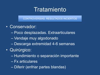 Tratamiento
• Conservador:
– Poco desplazadas. Extraarticulares
– Vendaje muy algodonado
– Descarga extremidad 4-6 semanas
• Quirúrgico:
– Hundimiento o separación importante
– Fx articulares
– Diferir (enfriar partes blandas)
CONTROVERSIAS. RESULTADOS INCIERTOS
 