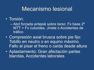 Mecanismo lesional
• Torsión:
– Abd forzada antepié sobre tarso: Fx base 2º
MTT + Fx cuboides. Jinete o Accidentes de
tráfico
• Compresión axial brusca sobre pie fijo:
Tobillo en neutro o en equino máximo.
Fallo al pisar el freno o caída desde altura
• Aplastamiento: Gran afectación partes
blandas. Accidentes laborales
 
