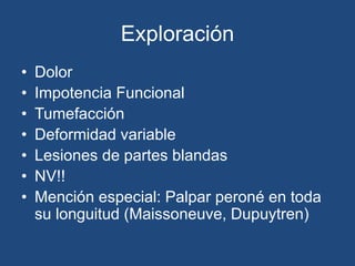 Exploración
• Dolor
• Impotencia Funcional
• Tumefacción
• Deformidad variable
• Lesiones de partes blandas
• NV!!
• Mención especial: Palpar peroné en toda
su longuitud (Maissoneuve, Dupuytren)
 