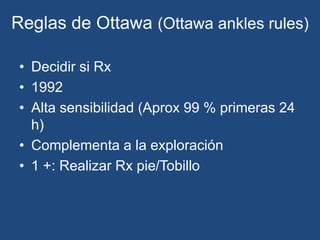 Reglas de Ottawa (Ottawa ankles rules)
• Decidir si Rx
• 1992
• Alta sensibilidad (Aprox 99 % primeras 24
h)
• Complementa a la exploración
• 1 +: Realizar Rx pie/Tobillo
 