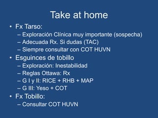 Take at home
• Fx Tarso:
– Exploración Clínica muy importante (sospecha)
– Adecuada Rx. Si dudas (TAC)
– Siempre consultar con COT HUVN
• Esguinces de tobillo
– Exploración: Inestabilidad
– Reglas Ottawa: Rx
– G I y II: RICE + RHB + MAP
– G III: Yeso + COT
• Fx Tobillo:
– Consultar COT HUVN
 